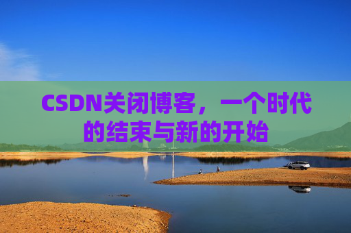 CSDN关闭博客，一个时代的结束与新的开始